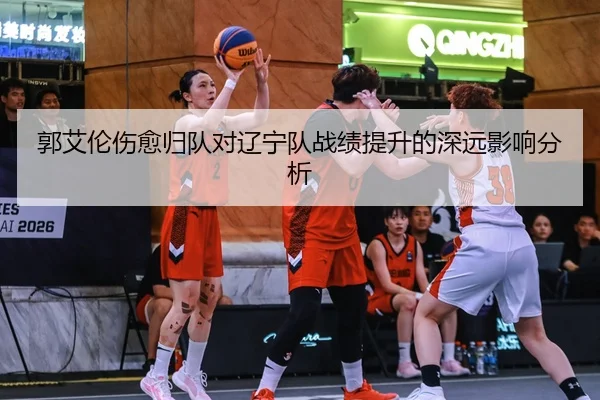 郭艾伦伤愈归队对辽宁队战绩提升的深远影响分析